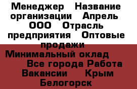 Менеджер › Название организации ­ Апрель, ООО › Отрасль предприятия ­ Оптовые продажи › Минимальный оклад ­ 10 000 - Все города Работа » Вакансии   . Крым,Белогорск